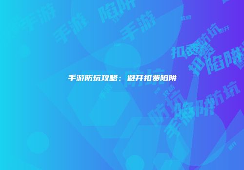 手游防坑攻略：避开扣费陷阱