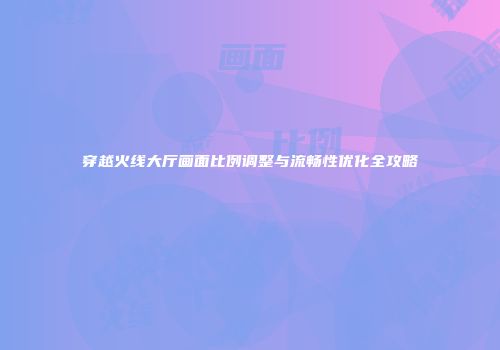 穿越火线大厅画面比例调整与流畅性优化全攻略