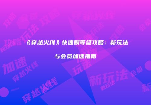《穿越火线》快速刷等级攻略：新玩法与会员加速指南