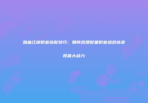 热血江湖职业搭配技巧：如何合理配置职业组合以发挥最大战力