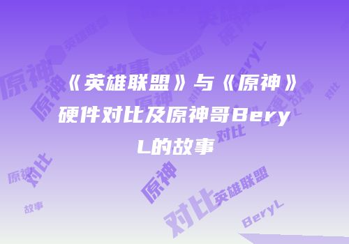 《英雄联盟》与《原神》硬件对比及原神哥BeryL的故事