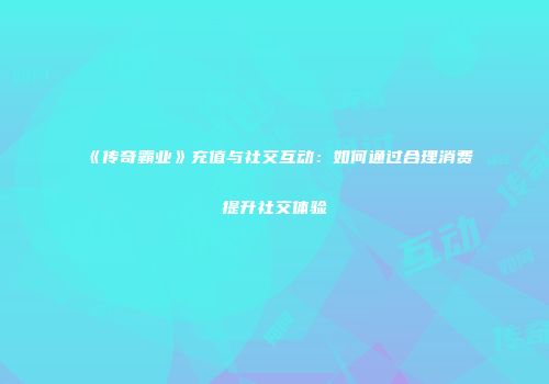《传奇霸业》充值与社交互动：如何通过合理消费提升社交体验