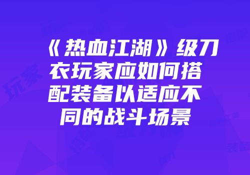 《热血江湖》级刀衣玩家应如何搭配装备以适应不同的战斗场景