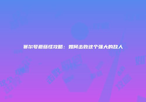 赛尔号蘑菇怪攻略：如何击败这个强大的敌人