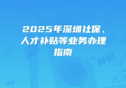2025年深圳社保、人才补贴等业务办理指南
