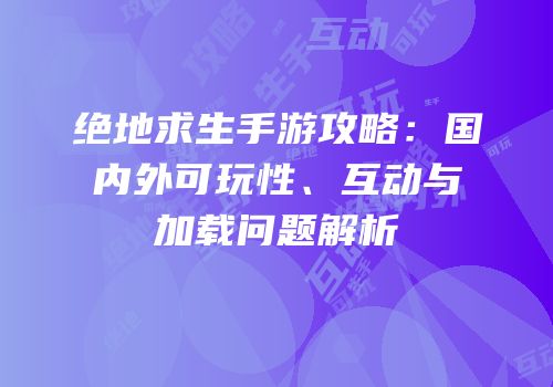 绝地求生手游攻略：国内外可玩性、互动与加载问题解析