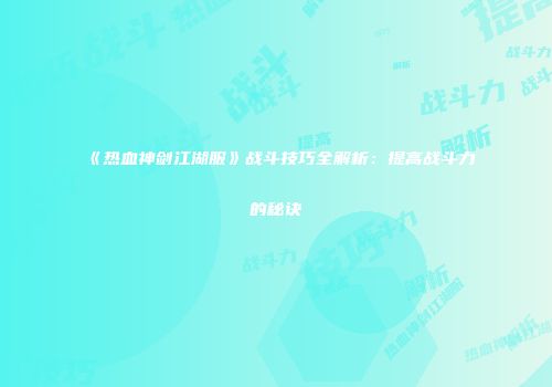 《热血神剑江湖服》战斗技巧全解析：提高战斗力的秘诀