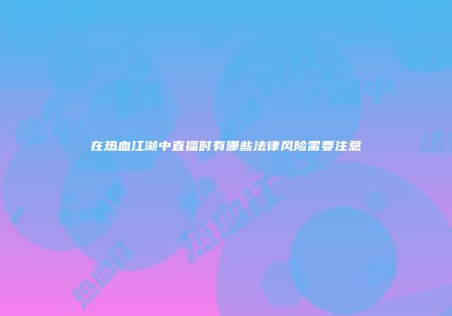 在热血江湖中直播时有哪些法律风险需要注意