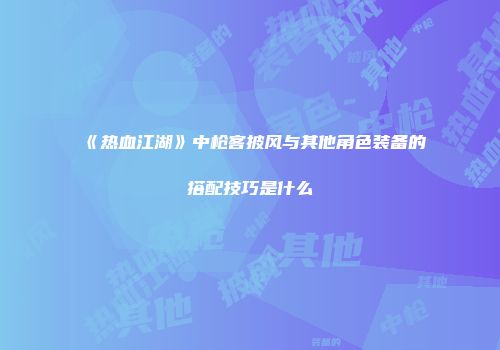 《热血江湖》中枪客披风与其他角色装备的搭配技巧是什么