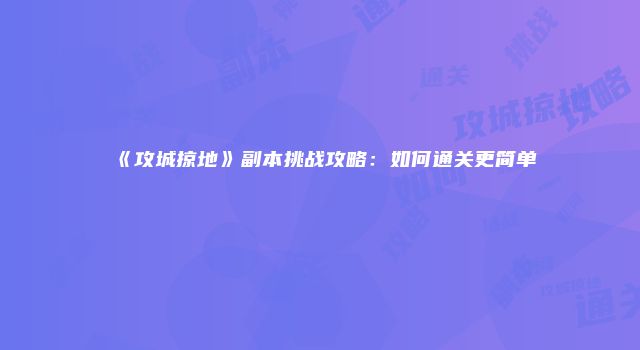 《攻城掠地》副本挑战攻略：如何通关更简单