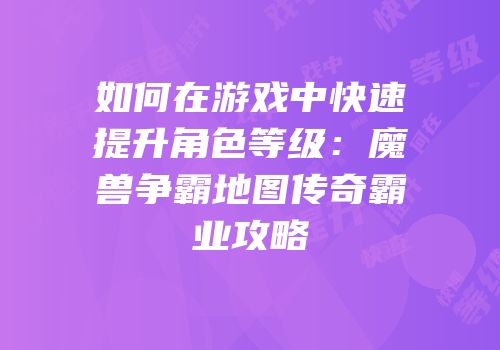 如何在游戏中快速提升角色等级：魔兽争霸地图传奇霸业攻略