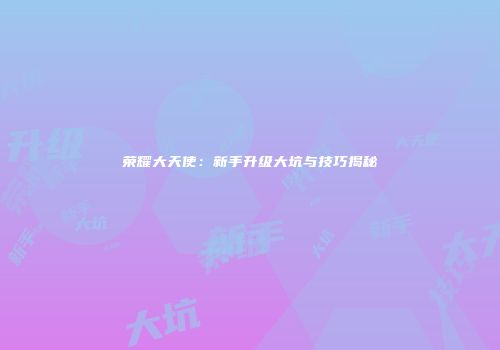 荣耀大天使：新手升级大坑与技巧揭秘