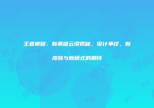 王者荣耀：新英雄云缨揭秘，设计争议，新皮肤与新模式的期待