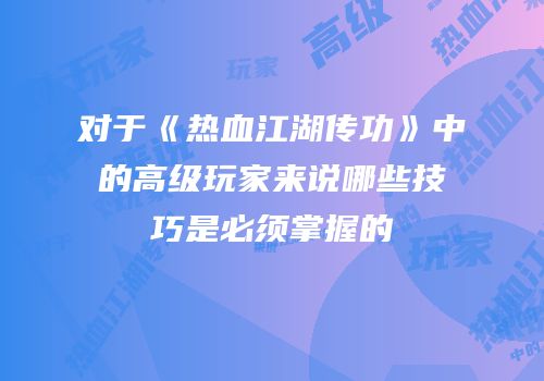 对于《热血江湖传功》中的高级玩家来说哪些技巧是必须掌握的