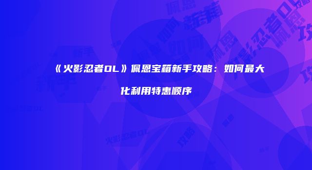 《火影忍者OL》佩恩宝箱新手攻略：如何最大化利用特惠顺序