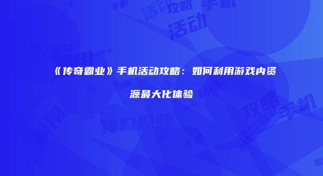 《传奇霸业》手机活动攻略:如何利用游戏内资源最大化体验