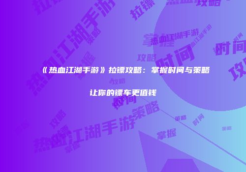 《热血江湖手游》拉镖攻略：掌握时间与策略让你的镖车更值钱