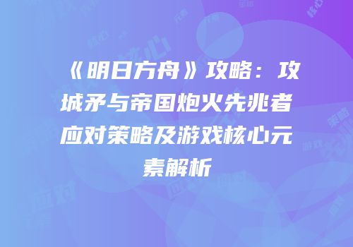 《明日方舟》攻略：攻城矛与帝国炮火先兆者应对策略及游戏核心元素解析