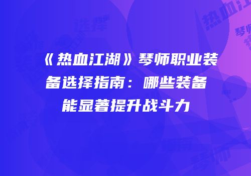 《热血江湖》琴师职业装备选择指南：哪些装备能显著提升战斗力