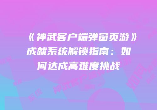 《神武客户端弹窗页游》成就系统解锁指南：如何达成高难度挑战