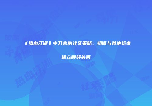 《热血江湖》中刀客的社交策略：如何与其他玩家建立良好关系