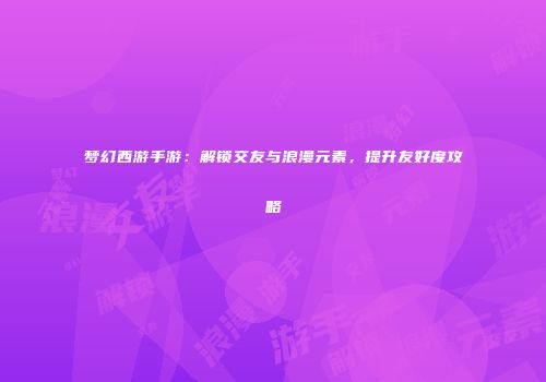 梦幻西游手游：解锁交友与浪漫元素，提升友好度攻略