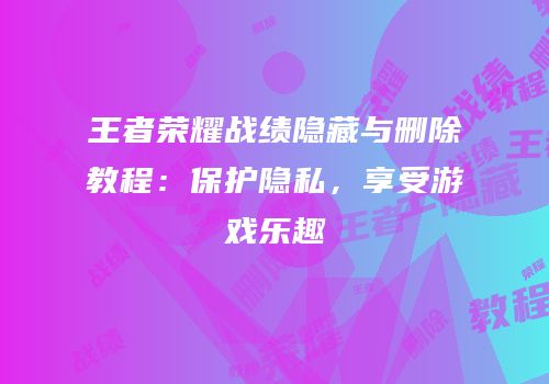 王者荣耀战绩隐藏与删除教程：保护隐私，享受游戏乐趣