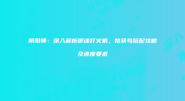 阴阳师：深入解析御魂打火机，姑获鸟搭配攻略及速度要求