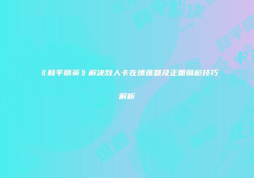 《和平精英》解决敌人卡在墙难题及正面钢枪技巧解析