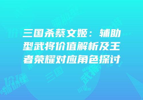 三国杀蔡文姬：辅助型武将价值解析及王者荣耀对应角色探讨