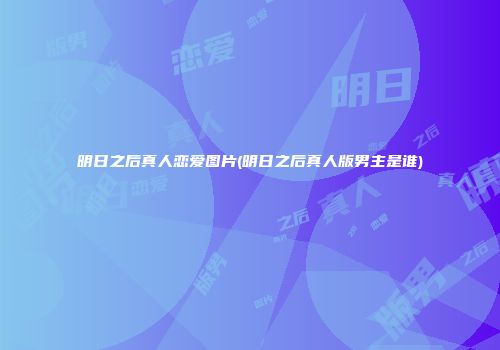 明日之后真人恋爱图片(明日之后真人版男主是谁)
