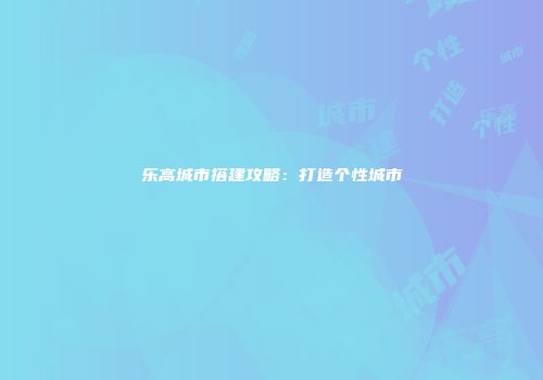 乐高城市搭建攻略：打造个性城市