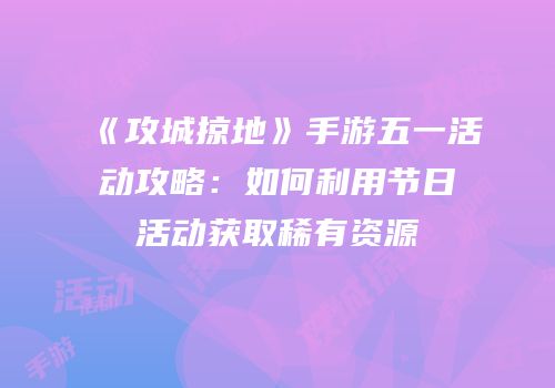 《攻城掠地》手游五一活动攻略：如何利用节日活动获取稀有资源