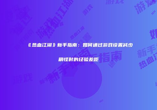 《热血江湖》新手指南：如何通过游戏设置减少刷怪时的经验差距