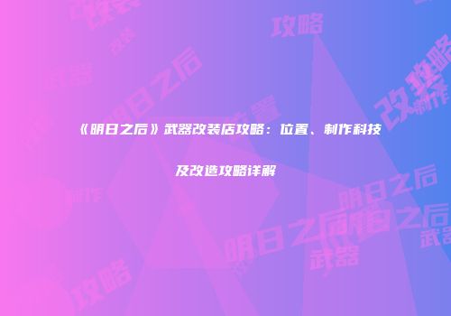 《明日之后》武器改装店攻略：位置、制作科技及改造攻略详解