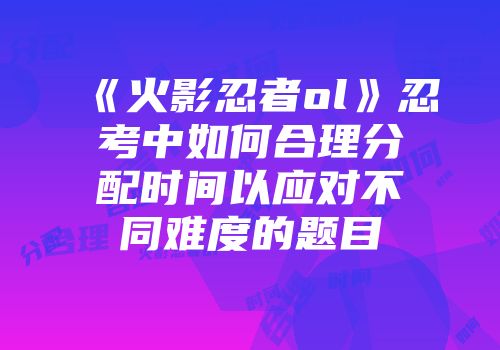 《火影忍者ol》忍考中如何合理分配时间以应对不同难度的题目