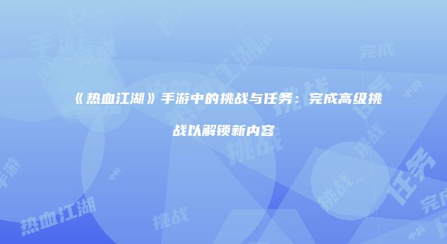 《热血江湖》手游中的挑战与任务：完成高级挑战以解锁新内容