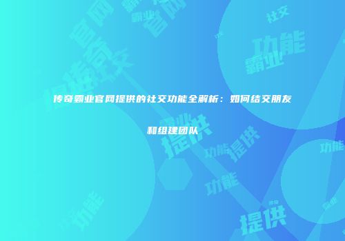 传奇霸业官网提供的社交功能全解析：如何结交朋友和组建团队