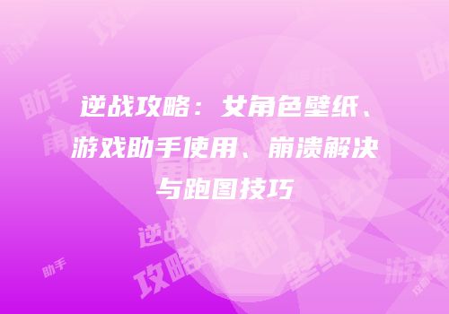逆战攻略：女角色壁纸、游戏助手使用、崩溃解决与跑图技巧
