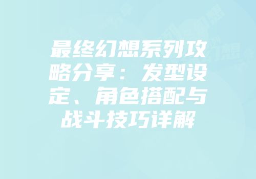 最终幻想系列攻略分享：发型设定、角色搭配与战斗技巧详解