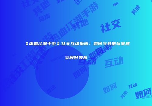 《热血江湖手游》社交互动指南：如何与其他玩家建立良好关系