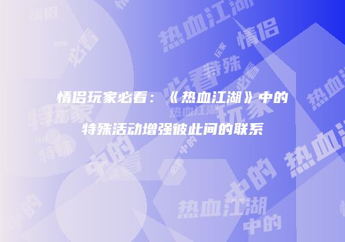 情侣玩家必看：《热血江湖》中的特殊活动增强彼此间的联系
