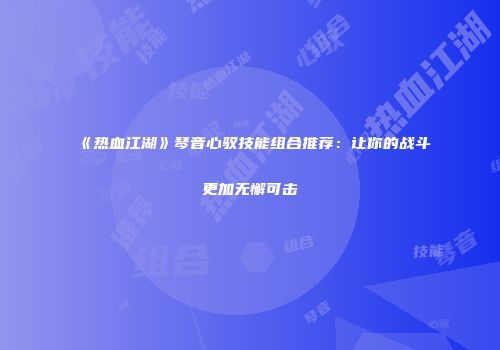 《热血江湖》琴音心驭技能组合推荐:让你的战斗更加无懈可击