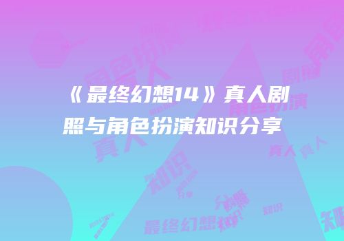 《最终幻想14》真人剧照与角色扮演知识分享
