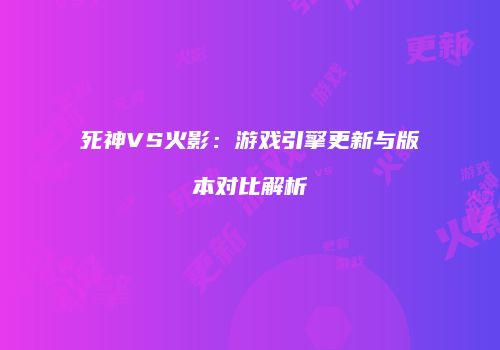死神VS火影：游戏引擎更新与版本对比解析