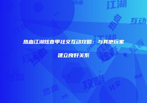 热血江湖炫音甲社交互动攻略：与其他玩家建立良好关系