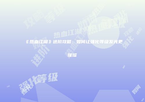 《热血江湖》进阶攻略:如何让强化等级发光更璀璨