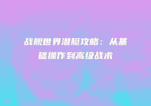 战舰世界潜艇攻略：从基础操作到高级战术