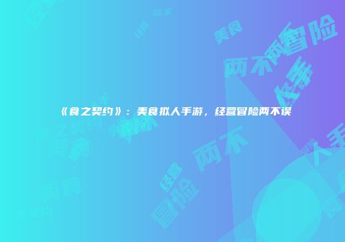 《食之契约》：美食拟人手游，经营冒险两不误