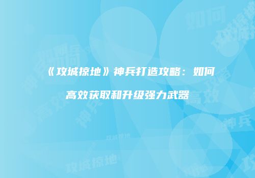 《攻城掠地》神兵打造攻略：如何高效获取和升级强力武器